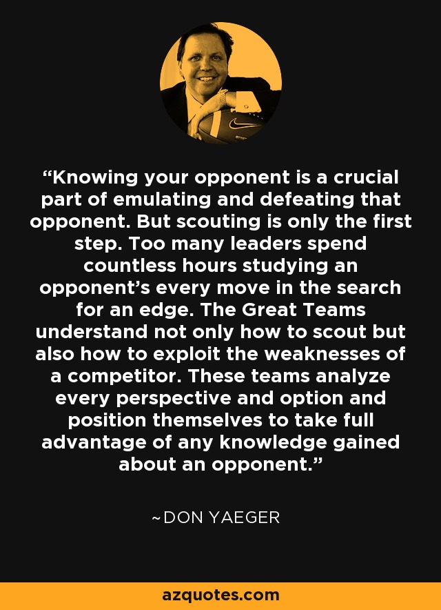 Knowing your opponent is a crucial part of emulating and defeating that opponent. But scouting is only the first step. Too many leaders spend countless hours studying an opponent's every move in the search for an edge. The Great Teams understand not only how to scout but also how to exploit the weaknesses of a competitor. These teams analyze every perspective and option and position themselves to take full advantage of any knowledge gained about an opponent. - Don Yaeger