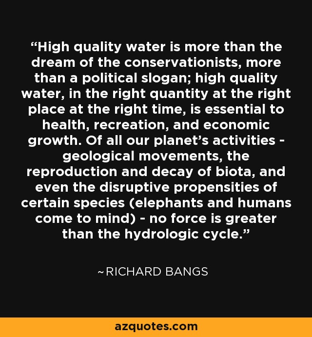 High quality water is more than the dream of the conservationists, more than a political slogan; high quality water, in the right quantity at the right place at the right time, is essential to health, recreation, and economic growth. Of all our planet's activities - geological movements, the reproduction and decay of biota, and even the disruptive propensities of certain species (elephants and humans come to mind) - no force is greater than the hydrologic cycle. - Richard Bangs