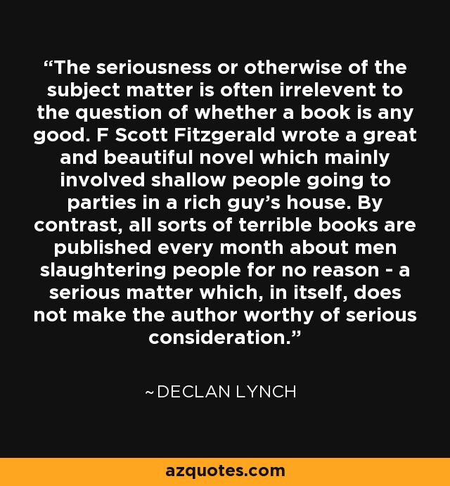 The seriousness or otherwise of the subject matter is often irrelevent to the question of whether a book is any good. F Scott Fitzgerald wrote a great and beautiful novel which mainly involved shallow people going to parties in a rich guy's house. By contrast, all sorts of terrible books are published every month about men slaughtering people for no reason - a serious matter which, in itself, does not make the author worthy of serious consideration. - Declan Lynch