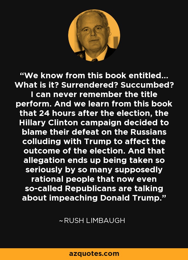 We know from this book entitled... What is it? Surrendered? Succumbed? I can never remember the title perform. And we learn from this book that 24 hours after the election, the Hillary Clinton campaign decided to blame their defeat on the Russians colluding with Trump to affect the outcome of the election. And that allegation ends up being taken so seriously by so many supposedly rational people that now even so-called Republicans are talking about impeaching Donald Trump. - Rush Limbaugh