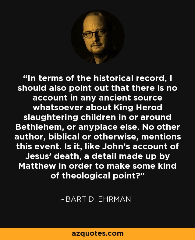 In terms of the historical record, I should also point out that there is no account in any ancient source whatsoever about King Herod slaughtering children in or around Bethlehem, or anyplace else. No other author, biblical or otherwise, mentions this event. Is it, like John's account of Jesus' death, a detail made up by Matthew in order to make some kind of theological point? - Bart D. Ehrman