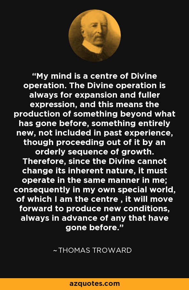 My mind is a centre of Divine operation. The Divine operation is always for expansion and fuller expression, and this means the production of something beyond what has gone before, something entirely new, not included in past experience, though proceeding out of it by an orderly sequence of growth. Therefore, since the Divine cannot change its inherent nature, it must operate in the same manner in me; consequently in my own special world, of which I am the centre , it will move forward to produce new conditions, always in advance of any that have gone before. - Thomas Troward