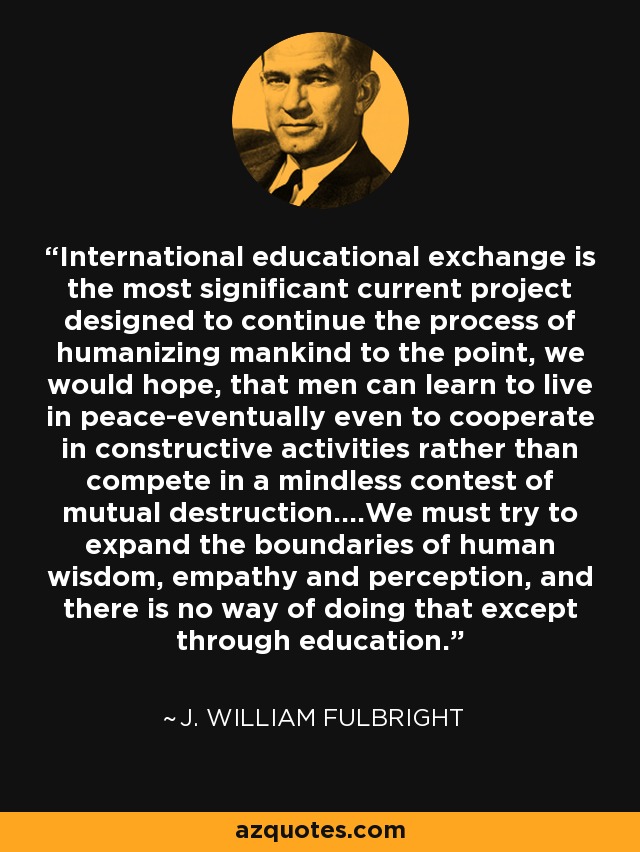 International educational exchange is the most significant current project designed to continue the process of humanizing mankind to the point, we would hope, that men can learn to live in peace-eventually even to cooperate in constructive activities rather than compete in a mindless contest of mutual destruction....We must try to expand the boundaries of human wisdom, empathy and perception, and there is no way of doing that except through education. - J. William Fulbright