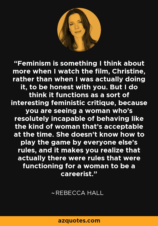 Feminism is something I think about more when I watch the film, Christine, rather than when I was actually doing it, to be honest with you. But I do think it functions as a sort of interesting feministic critique, because you are seeing a woman who's resolutely incapable of behaving like the kind of woman that's acceptable at the time. She doesn't know how to play the game by everyone else's rules, and it makes you realize that actually there were rules that were functioning for a woman to be a careerist. - Rebecca Hall