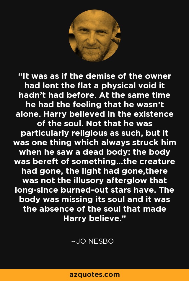 It was as if the demise of the owner had lent the flat a physical void it hadn't had before. At the same time he had the feeling that he wasn't alone. Harry believed in the existence of the soul. Not that he was particularly religious as such, but it was one thing which always struck him when he saw a dead body: the body was bereft of something...the creature had gone, the light had gone,there was not the illusory afterglow that long-since burned-out stars have. The body was missing its soul and it was the absence of the soul that made Harry believe. - Jo Nesbo