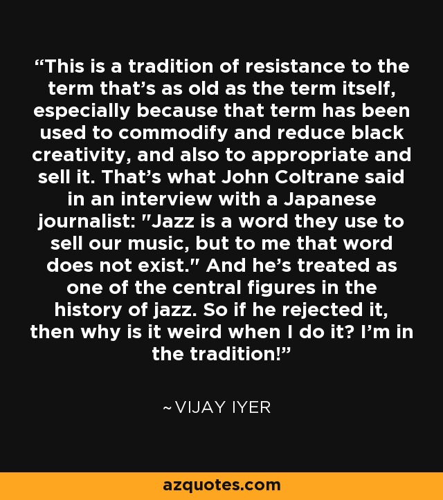 This is a tradition of resistance to the term that's as old as the term itself, especially because that term has been used to commodify and reduce black creativity, and also to appropriate and sell it. That's what John Coltrane said in an interview with a Japanese journalist: 