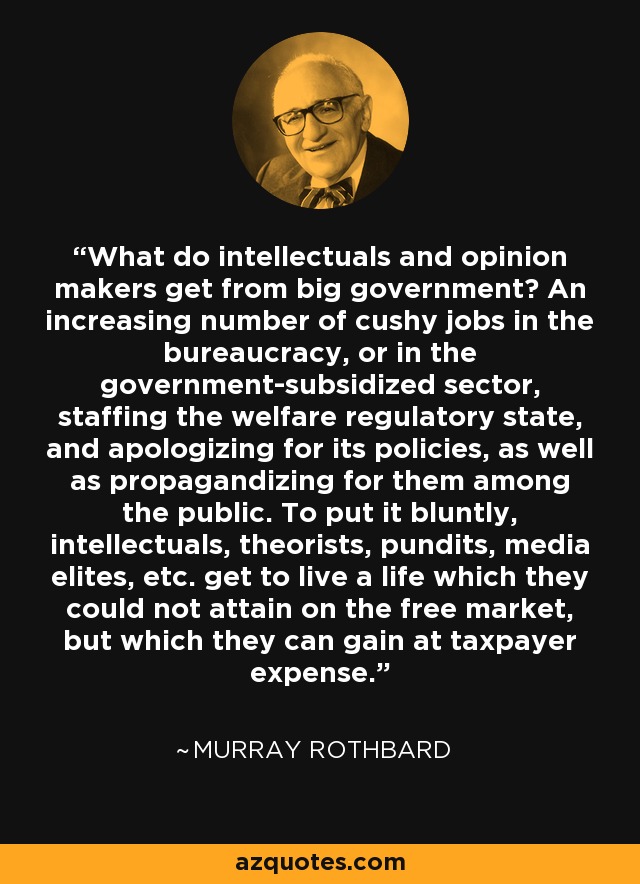 What do intellectuals and opinion makers get from big government? An increasing number of cushy jobs in the bureaucracy, or in the government-subsidized sector, staffing the welfare regulatory state, and apologizing for its policies, as well as propagandizing for them among the public. To put it bluntly, intellectuals, theorists, pundits, media elites, etc. get to live a life which they could not attain on the free market, but which they can gain at taxpayer expense. - Murray Rothbard