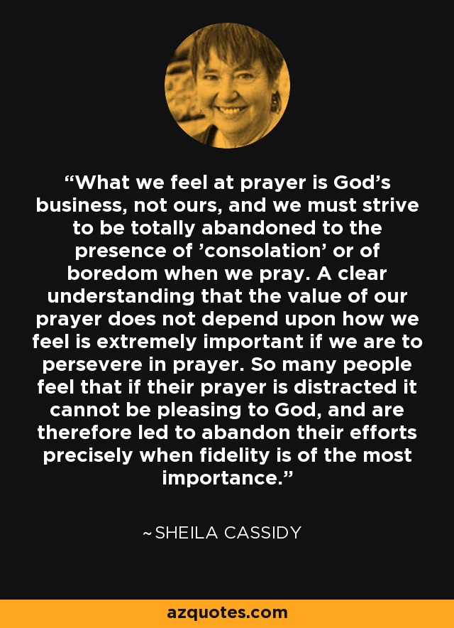 What we feel at prayer is God's business, not ours, and we must strive to be totally abandoned to the presence of 'consolation' or of boredom when we pray. A clear understanding that the value of our prayer does not depend upon how we feel is extremely important if we are to persevere in prayer. So many people feel that if their prayer is distracted it cannot be pleasing to God, and are therefore led to abandon their efforts precisely when fidelity is of the most importance. - Sheila Cassidy