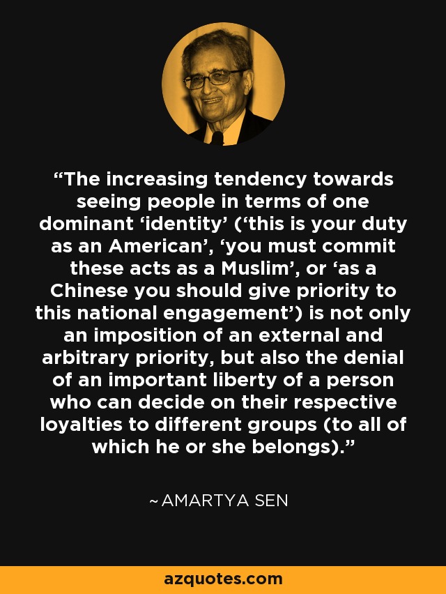 The increasing tendency towards seeing people in terms of one dominant ‘identity’ (‘this is your duty as an American’, ‘you must commit these acts as a Muslim’, or ‘as a Chinese you should give priority to this national engagement’) is not only an imposition of an external and arbitrary priority, but also the denial of an important liberty of a person who can decide on their respective loyalties to different groups (to all of which he or she belongs). - Amartya Sen