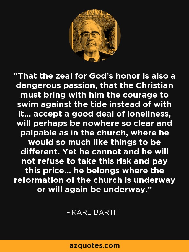 That the zeal for God's honor is also a dangerous passion, that the Christian must bring with him the courage to swim against the tide instead of with it... accept a good deal of loneliness, will perhaps be nowhere so clear and palpable as in the church, where he would so much like things to be different. Yet he cannot and he will not refuse to take this risk and pay this price... he belongs where the reformation of the church is underway or will again be underway. - Karl Barth