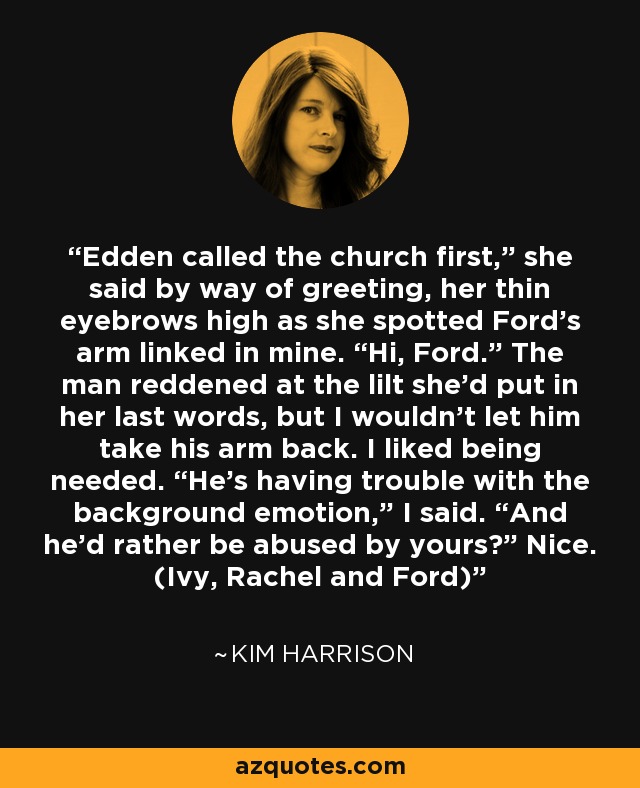 Edden called the church first,” she said by way of greeting, her thin eyebrows high as she spotted Ford’s arm linked in mine. “Hi, Ford.” The man reddened at the lilt she’d put in her last words, but I wouldn’t let him take his arm back. I liked being needed. “He’s having trouble with the background emotion,” I said. “And he’d rather be abused by yours?” Nice. (Ivy, Rachel and Ford) - Kim Harrison