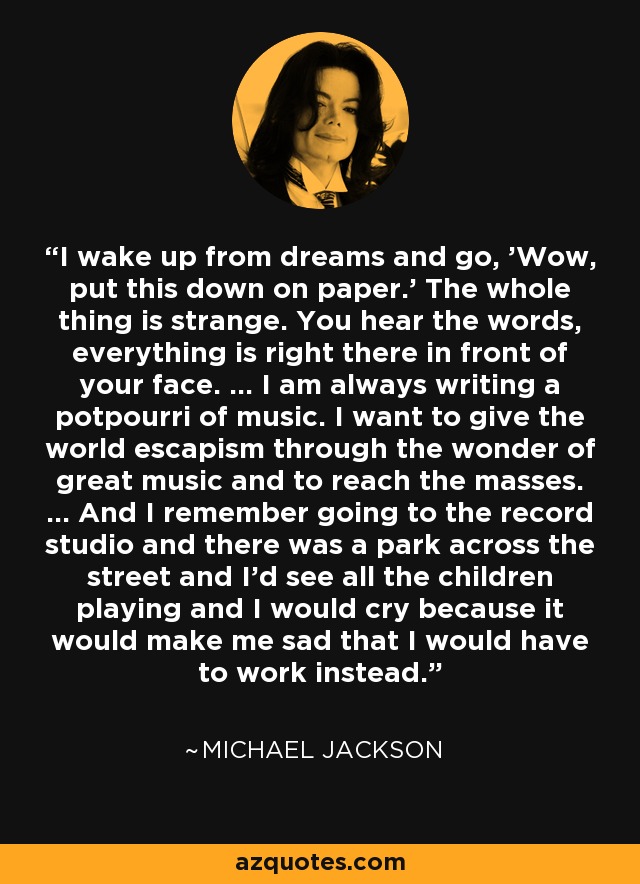 I wake up from dreams and go, 'Wow, put this down on paper.' The whole thing is strange. You hear the words, everything is right there in front of your face. ... I am always writing a potpourri of music. I want to give the world escapism through the wonder of great music and to reach the masses. ... And I remember going to the record studio and there was a park across the street and I'd see all the children playing and I would cry because it would make me sad that I would have to work instead. - Michael Jackson