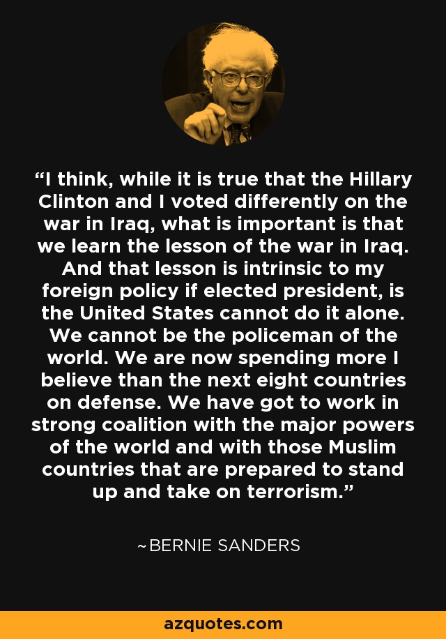 I think, while it is true that the Hillary Clinton and I voted differently on the war in Iraq, what is important is that we learn the lesson of the war in Iraq. And that lesson is intrinsic to my foreign policy if elected president, is the United States cannot do it alone. We cannot be the policeman of the world. We are now spending more I believe than the next eight countries on defense. We have got to work in strong coalition with the major powers of the world and with those Muslim countries that are prepared to stand up and take on terrorism. - Bernie Sanders