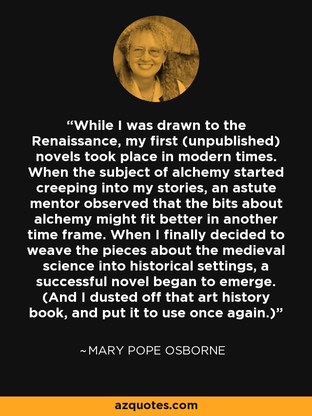 While I was drawn to the Renaissance, my first (unpublished) novels took place in modern times. When the subject of alchemy started creeping into my stories, an astute mentor observed that the bits about alchemy might fit better in another time frame. When I finally decided to weave the pieces about the medieval science into historical settings, a successful novel began to emerge. (And I dusted off that art history book, and put it to use once again.) - Mary Pope Osborne