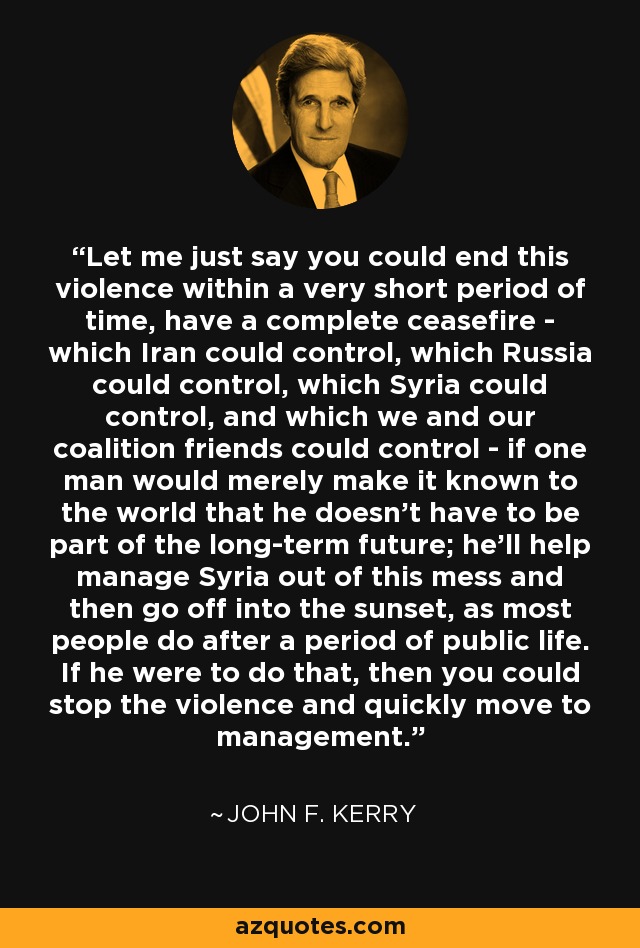 Let me just say you could end this violence within a very short period of time, have a complete ceasefire - which Iran could control, which Russia could control, which Syria could control, and which we and our coalition friends could control - if one man would merely make it known to the world that he doesn't have to be part of the long-term future; he'll help manage Syria out of this mess and then go off into the sunset, as most people do after a period of public life. If he were to do that, then you could stop the violence and quickly move to management. - John F. Kerry