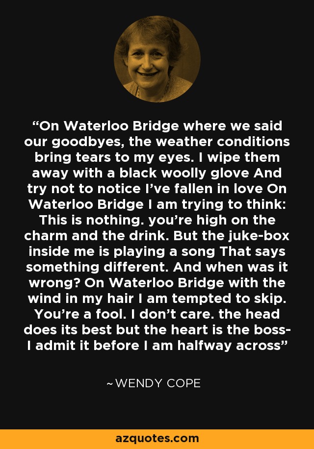 On Waterloo Bridge where we said our goodbyes, the weather conditions bring tears to my eyes. I wipe them away with a black woolly glove And try not to notice I've fallen in love On Waterloo Bridge I am trying to think: This is nothing. you're high on the charm and the drink. But the juke-box inside me is playing a song That says something different. And when was it wrong? On Waterloo Bridge with the wind in my hair I am tempted to skip. You're a fool. I don't care. the head does its best but the heart is the boss- I admit it before I am halfway across - Wendy Cope