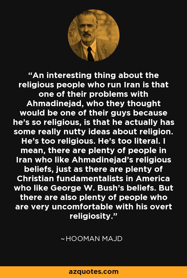 An interesting thing about the religious people who run Iran is that one of their problems with Ahmadinejad, who they thought would be one of their guys because he's so religious, is that he actually has some really nutty ideas about religion. He's too religious. He's too literal. I mean, there are plenty of people in Iran who like Ahmadinejad's religious beliefs, just as there are plenty of Christian fundamentalists in America who like George W. Bush's beliefs. But there are also plenty of people who are very uncomfortable with his overt religiosity. - Hooman Majd