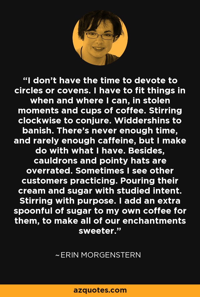 I don’t have the time to devote to circles or covens. I have to fit things in when and where I can, in stolen moments and cups of coffee. Stirring clockwise to conjure. Widdershins to banish. There’s never enough time, and rarely enough caffeine, but I make do with what I have. Besides, cauldrons and pointy hats are overrated. Sometimes I see other customers practicing. Pouring their cream and sugar with studied intent. Stirring with purpose. I add an extra spoonful of sugar to my own coffee for them, to make all of our enchantments sweeter. - Erin Morgenstern