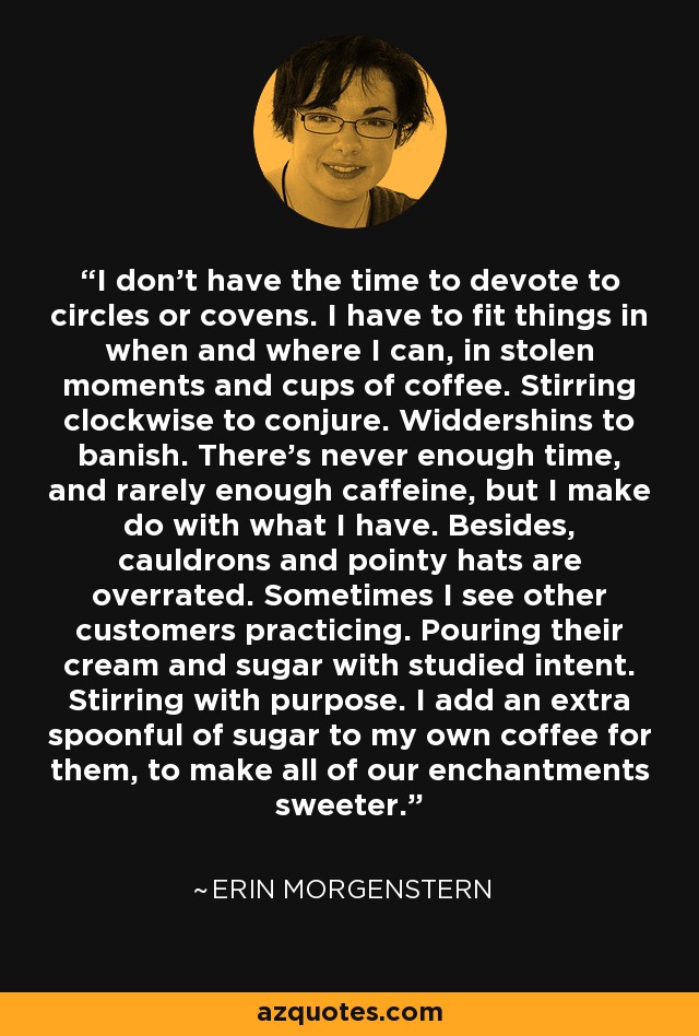 I don’t have the time to devote to circles or covens. I have to fit things in when and where I can, in stolen moments and cups of coffee. Stirring clockwise to conjure. Widdershins to banish. There’s never enough time, and rarely enough caffeine, but I make do with what I have. Besides, cauldrons and pointy hats are overrated. Sometimes I see other customers practicing. Pouring their cream and sugar with studied intent. Stirring with purpose. I add an extra spoonful of sugar to my own coffee for them, to make all of our enchantments sweeter. - Erin Morgenstern