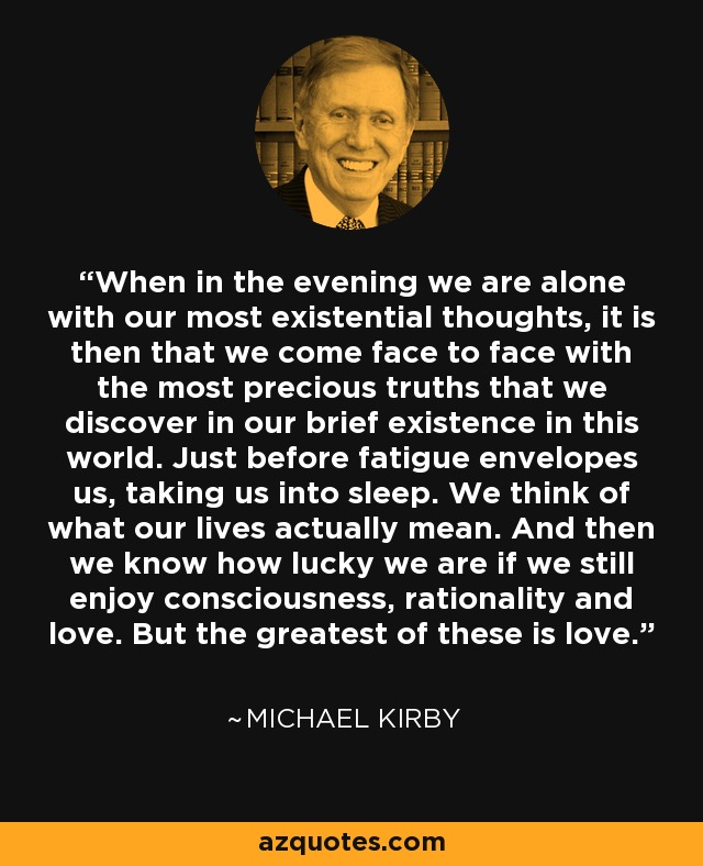When in the evening we are alone with our most existential thoughts, it is then that we come face to face with the most precious truths that we discover in our brief existence in this world. Just before fatigue envelopes us, taking us into sleep. We think of what our lives actually mean. And then we know how lucky we are if we still enjoy consciousness, rationality and love. But the greatest of these is love. - Michael Kirby