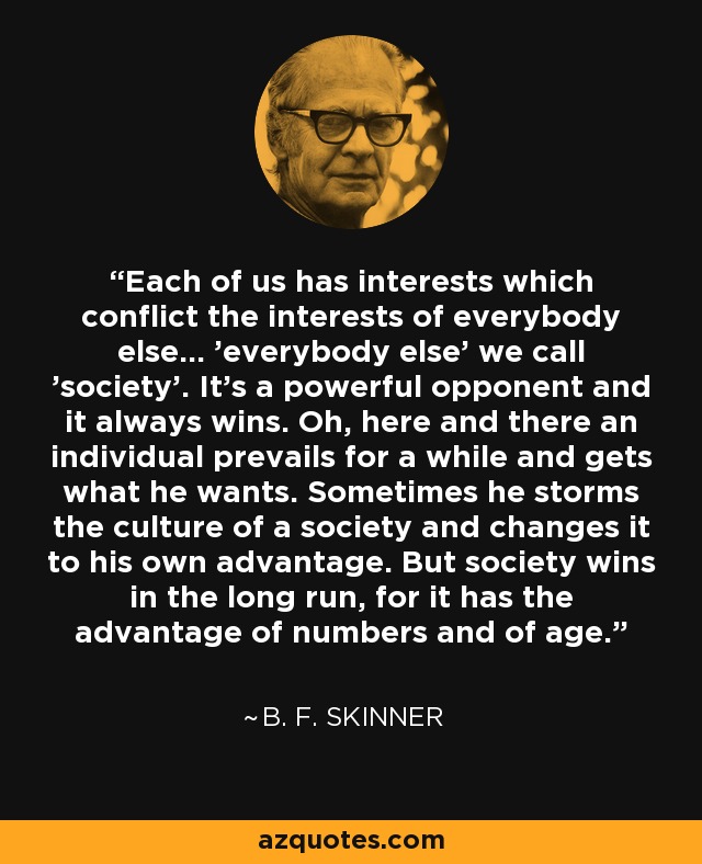 Each of us has interests which conflict the interests of everybody else... 'everybody else' we call 'society'. It's a powerful opponent and it always wins. Oh, here and there an individual prevails for a while and gets what he wants. Sometimes he storms the culture of a society and changes it to his own advantage. But society wins in the long run, for it has the advantage of numbers and of age. - B. F. Skinner