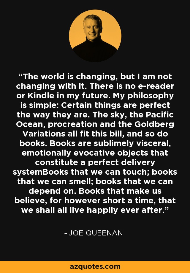 The world is changing, but I am not changing with it. There is no e-reader or Kindle in my future. My philosophy is simple: Certain things are perfect the way they are. The sky, the Pacific Ocean, procreation and the Goldberg Variations all fit this bill, and so do books. Books are sublimely visceral, emotionally evocative objects that constitute a perfect delivery systemBooks that we can touch; books that we can smell; books that we can depend on. Books that make us believe, for however short a time, that we shall all live happily ever after. - Joe Queenan