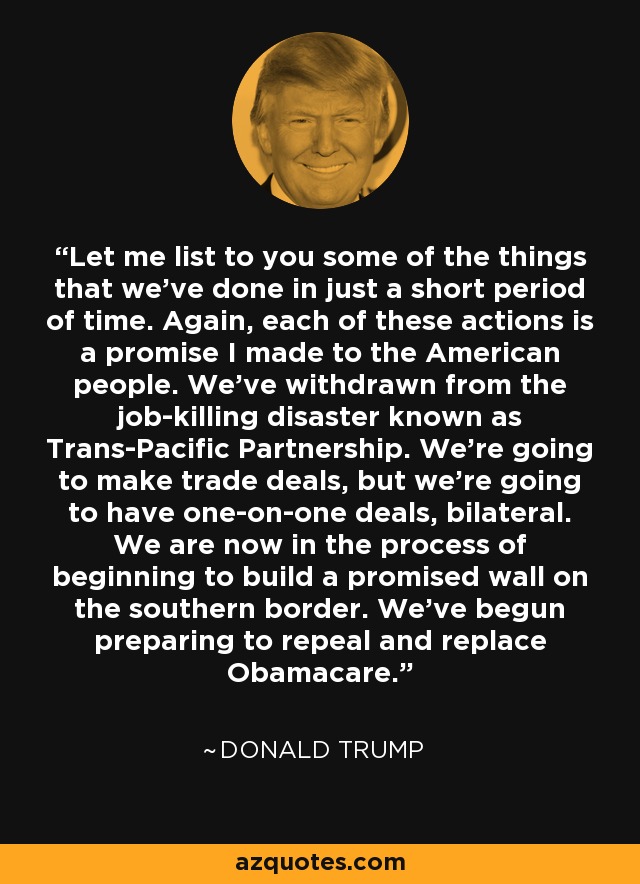 Let me list to you some of the things that we've done in just a short period of time. Again, each of these actions is a promise I made to the American people. We've withdrawn from the job-killing disaster known as Trans-Pacific Partnership. We're going to make trade deals, but we're going to have one-on-one deals, bilateral. We are now in the process of beginning to build a promised wall on the southern border. We've begun preparing to repeal and replace Obamacare. - Donald Trump