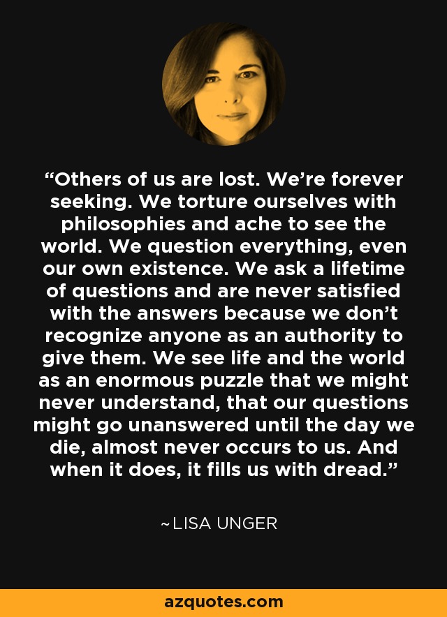 Others of us are lost. We're forever seeking. We torture ourselves with philosophies and ache to see the world. We question everything, even our own existence. We ask a lifetime of questions and are never satisfied with the answers because we don't recognize anyone as an authority to give them. We see life and the world as an enormous puzzle that we might never understand, that our questions might go unanswered until the day we die, almost never occurs to us. And when it does, it fills us with dread. - Lisa Unger