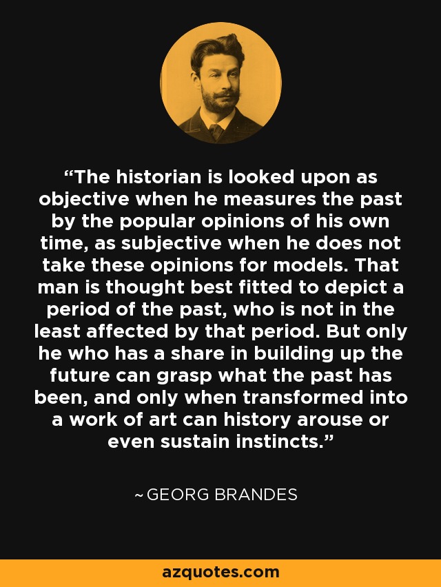 The historian is looked upon as objective when he measures the past by the popular opinions of his own time, as subjective when he does not take these opinions for models. That man is thought best fitted to depict a period of the past, who is not in the least affected by that period. But only he who has a share in building up the future can grasp what the past has been, and only when transformed into a work of art can history arouse or even sustain instincts. - Georg Brandes