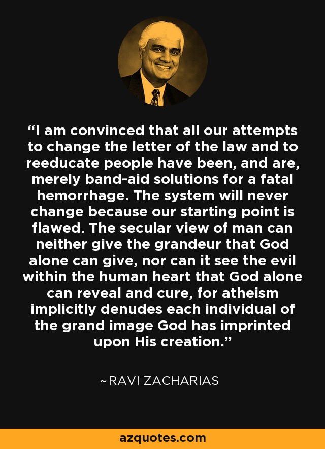 I am convinced that all our attempts to change the letter of the law and to reeducate people have been, and are, merely band-aid solutions for a fatal hemorrhage. The system will never change because our starting point is flawed. The secular view of man can neither give the grandeur that God alone can give, nor can it see the evil within the human heart that God alone can reveal and cure, for atheism implicitly denudes each individual of the grand image God has imprinted upon His creation. - Ravi Zacharias