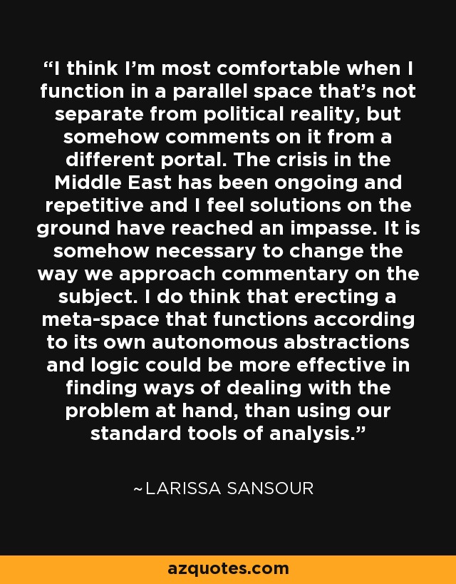 I think I'm most comfortable when I function in a parallel space that's not separate from political reality, but somehow comments on it from a different portal. The crisis in the Middle East has been ongoing and repetitive and I feel solutions on the ground have reached an impasse. It is somehow necessary to change the way we approach commentary on the subject. I do think that erecting a meta-space that functions according to its own autonomous abstractions and logic could be more effective in finding ways of dealing with the problem at hand, than using our standard tools of analysis. - Larissa Sansour