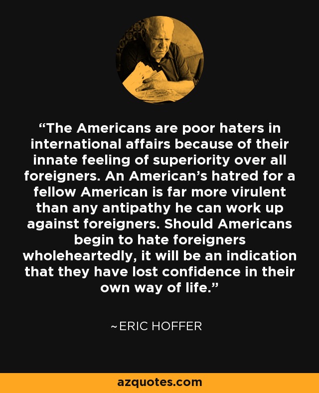 The Americans are poor haters in international affairs because of their innate feeling of superiority over all foreigners. An American's hatred for a fellow American is far more virulent than any antipathy he can work up against foreigners. Should Americans begin to hate foreigners wholeheartedly, it will be an indication that they have lost confidence in their own way of life. - Eric Hoffer