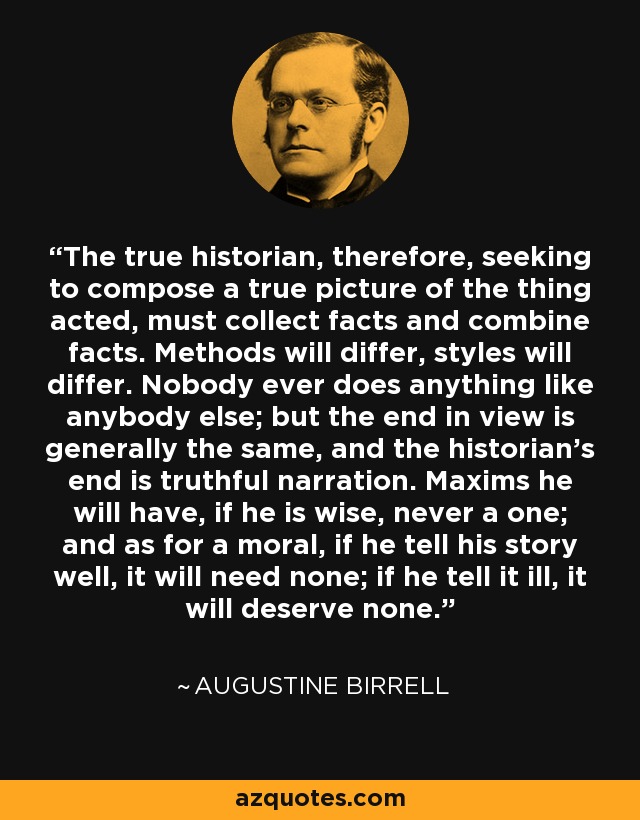 The true historian, therefore, seeking to compose a true picture of the thing acted, must collect facts and combine facts. Methods will differ, styles will differ. Nobody ever does anything like anybody else; but the end in view is generally the same, and the historian's end is truthful narration. Maxims he will have, if he is wise, never a one; and as for a moral, if he tell his story well, it will need none; if he tell it ill, it will deserve none. - Augustine Birrell