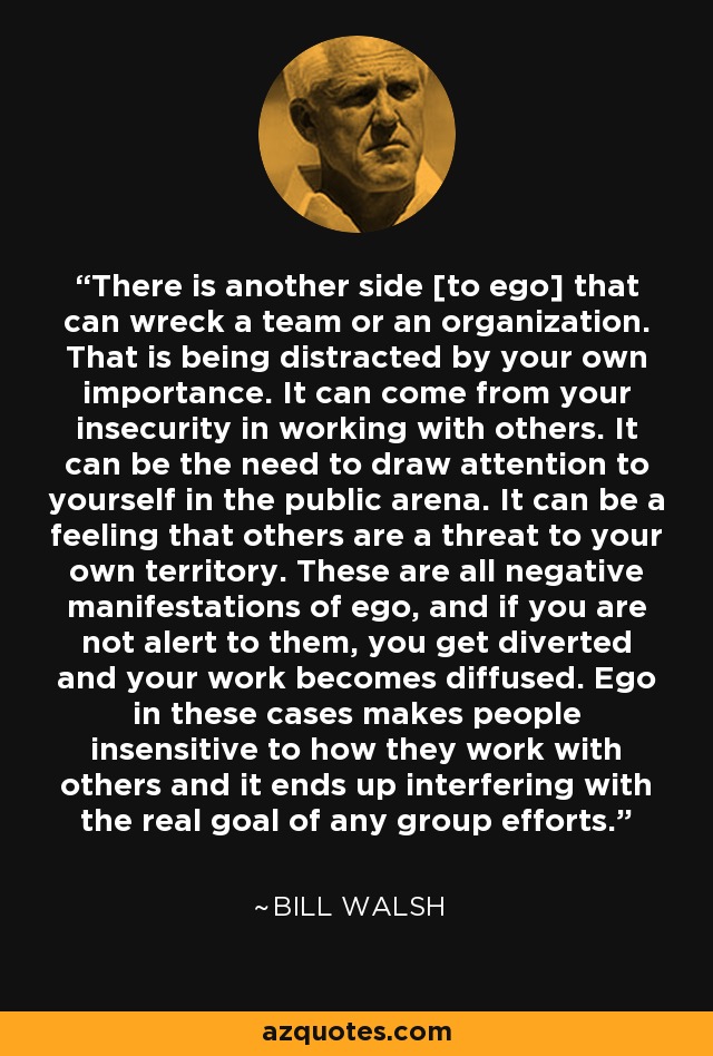 There is another side [to ego] that can wreck a team or an organization. That is being distracted by your own importance. It can come from your insecurity in working with others. It can be the need to draw attention to yourself in the public arena. It can be a feeling that others are a threat to your own territory. These are all negative manifestations of ego, and if you are not alert to them, you get diverted and your work becomes diffused. Ego in these cases makes people insensitive to how they work with others and it ends up interfering with the real goal of any group efforts. - Bill Walsh