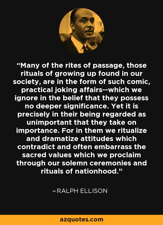 Many of the rites of passage, those rituals of growing up found in our society, are in the form of such comic, practical joking affairs--which we ignore in the belief that they possess no deeper significance. Yet it is precisely in their being regarded as unimportant that they take on importance. For in them we ritualize and dramatize attitudes which contradict and often embarrass the sacred values which we proclaim through our solemn ceremonies and rituals of nationhood. - Ralph Ellison