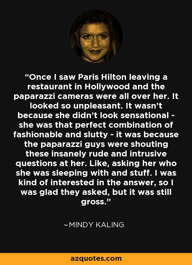 Once I saw Paris Hilton leaving a restaurant in Hollywood and the paparazzi cameras were all over her. It looked so unpleasant. It wasn't because she didn't look sensational - she was that perfect combination of fashionable and slutty - it was because the paparazzi guys were shouting these insanely rude and intrusive questions at her. Like, asking her who she was sleeping with and stuff. I was kind of interested in the answer, so I was glad they asked, but it was still gross. - Mindy Kaling