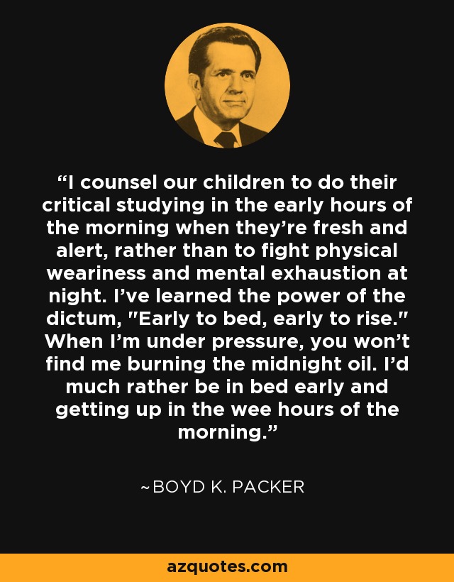 I counsel our children to do their critical studying in the early hours of the morning when they're fresh and alert, rather than to fight physical weariness and mental exhaustion at night. I've learned the power of the dictum, 