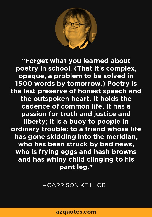 Forget what you learned about poetry in school. (That it's complex, opaque, a problem to be solved in 1500 words by tomorrow.) Poetry is the last preserve of honest speech and the outspoken heart. It holds the cadence of common life. It has a passion for truth and justice and liberty; it is a buoy to people in ordinary trouble: to a friend whose life has gone skidding into the meridian, who has been struck by bad news, who is frying eggs and hash browns and has whiny child clinging to his pant leg. - Garrison Keillor