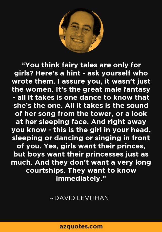 You think fairy tales are only for girls? Here's a hint - ask yourself who wrote them. I assure you, it wasn't just the women. It's the great male fantasy - all it takes is one dance to know that she's the one. All it takes is the sound of her song from the tower, or a look at her sleeping face. And right away you know - this is the girl in your head, sleeping or dancing or singing in front of you. Yes, girls want their princes, but boys want their princesses just as much. And they don't want a very long courtships. They want to know immediately. - David Levithan