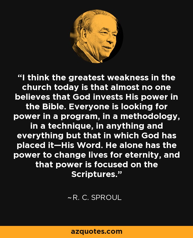 I think the greatest weakness in the church today is that almost no one believes that God invests His power in the Bible. Everyone is looking for power in a program, in a methodology, in a technique, in anything and everything but that in which God has placed it—His Word. He alone has the power to change lives for eternity, and that power is focused on the Scriptures. - R. C. Sproul