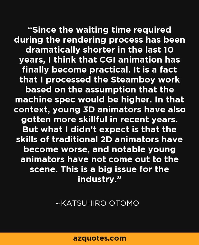 Since the waiting time required during the rendering process has been dramatically shorter in the last 10 years, I think that CGI animation has finally become practical. It is a fact that I processed the Steamboy work based on the assumption that the machine spec would be higher. In that context, young 3D animators have also gotten more skillful in recent years. But what I didn't expect is that the skills of traditional 2D animators have become worse, and notable young animators have not come out to the scene. This is a big issue for the industry. - Katsuhiro Otomo