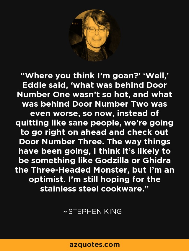 Where you think I’m goan?’ ‘Well,’ Eddie said, ‘what was behind Door Number One wasn’t so hot, and what was behind Door Number Two was even worse, so now, instead of quitting like sane people, we’re going to go right on ahead and check out Door Number Three. The way things have been going, I think it’s likely to be something like Godzilla or Ghidra the Three-Headed Monster, but I’m an optimist. I’m still hoping for the stainless steel cookware. - Stephen King