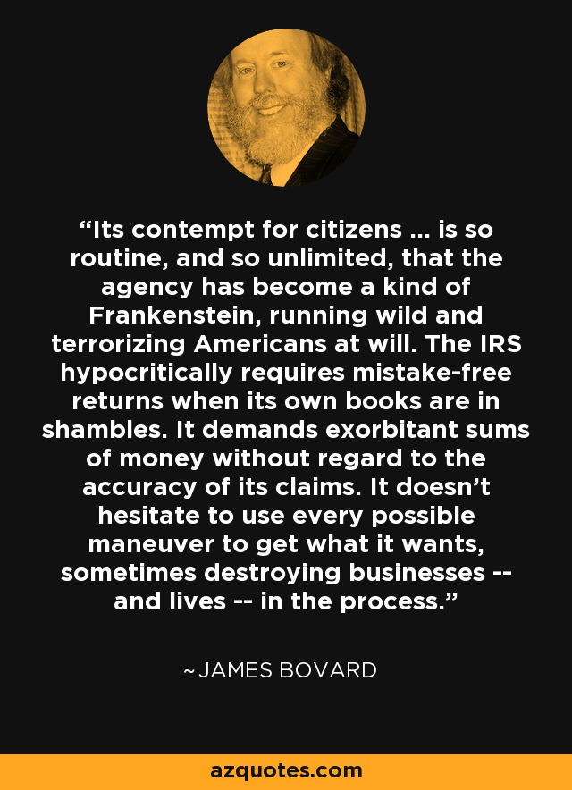 Its contempt for citizens ... is so routine, and so unlimited, that the agency has become a kind of Frankenstein, running wild and terrorizing Americans at will. The IRS hypocritically requires mistake-free returns when its own books are in shambles. It demands exorbitant sums of money without regard to the accuracy of its claims. It doesn't hesitate to use every possible maneuver to get what it wants, sometimes destroying businesses -- and lives -- in the process. - James Bovard
