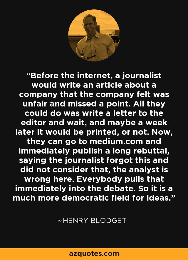 Before the internet, a journalist would write an article about a company that the company felt was unfair and missed a point. All they could do was write a letter to the editor and wait, and maybe a week later it would be printed, or not. Now, they can go to medium.com and immediately publish a long rebuttal, saying the journalist forgot this and did not consider that, the analyst is wrong here. Everybody pulls that immediately into the debate. So it is a much more democratic field for ideas. - Henry Blodget