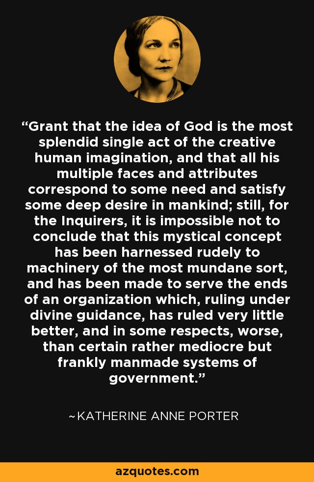 Grant that the idea of God is the most splendid single act of the creative human imagination, and that all his multiple faces and attributes correspond to some need and satisfy some deep desire in mankind; still, for the Inquirers, it is impossible not to conclude that this mystical concept has been harnessed rudely to machinery of the most mundane sort, and has been made to serve the ends of an organization which, ruling under divine guidance, has ruled very little better, and in some respects, worse, than certain rather mediocre but frankly manmade systems of government. - Katherine Anne Porter