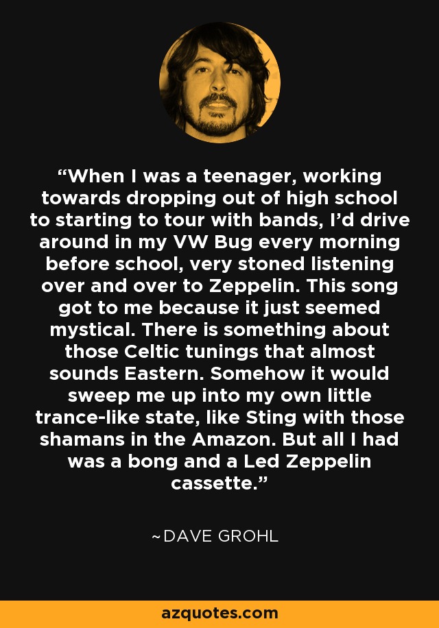 When I was a teenager, working towards dropping out of high school to starting to tour with bands, I'd drive around in my VW Bug every morning before school, very stoned listening over and over to Zeppelin. This song got to me because it just seemed mystical. There is something about those Celtic tunings that almost sounds Eastern. Somehow it would sweep me up into my own little trance-like state, like Sting with those shamans in the Amazon. But all I had was a bong and a Led Zeppelin cassette. - Dave Grohl