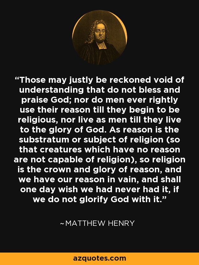 Those may justly be reckoned void of understanding that do not bless and praise God; nor do men ever rightly use their reason till they begin to be religious, nor live as men till they live to the glory of God. As reason is the substratum or subject of religion (so that creatures which have no reason are not capable of religion), so religion is the crown and glory of reason, and we have our reason in vain, and shall one day wish we had never had it, if we do not glorify God with it. - Matthew Henry