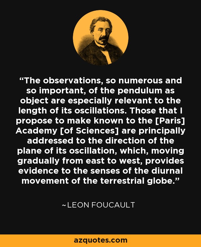 The observations, so numerous and so important, of the pendulum as object are especially relevant to the length of its oscillations. Those that I propose to make known to the [Paris] Academy [of Sciences] are principally addressed to the direction of the plane of its oscillation, which, moving gradually from east to west, provides evidence to the senses of the diurnal movement of the terrestrial globe. - Leon Foucault