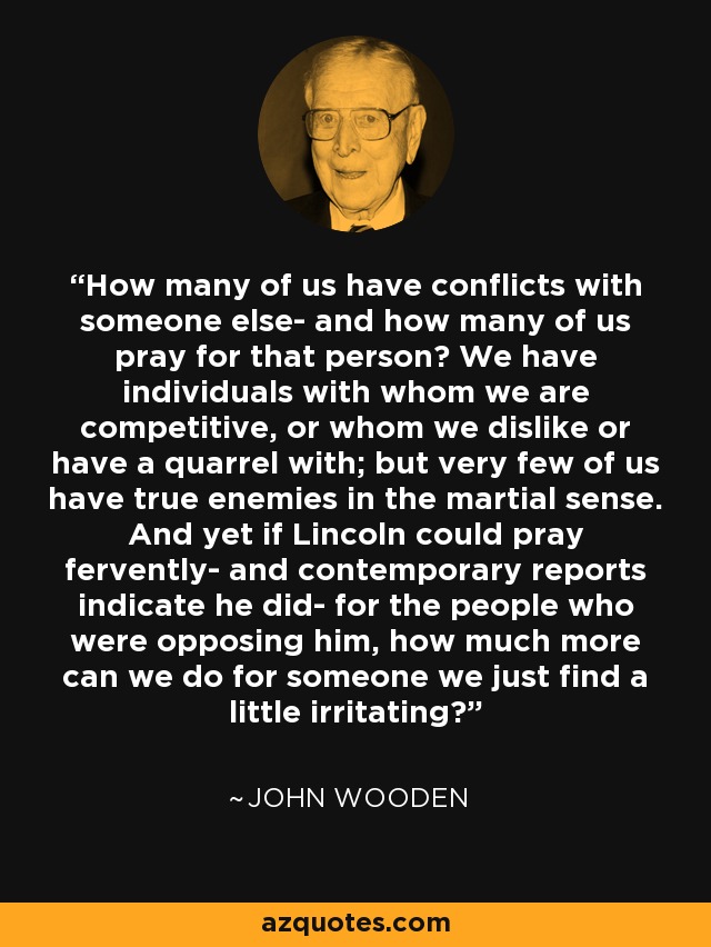 How many of us have conflicts with someone else- and how many of us pray for that person? We have individuals with whom we are competitive, or whom we dislike or have a quarrel with; but very few of us have true enemies in the martial sense. And yet if Lincoln could pray fervently- and contemporary reports indicate he did- for the people who were opposing him, how much more can we do for someone we just find a little irritating? - John Wooden