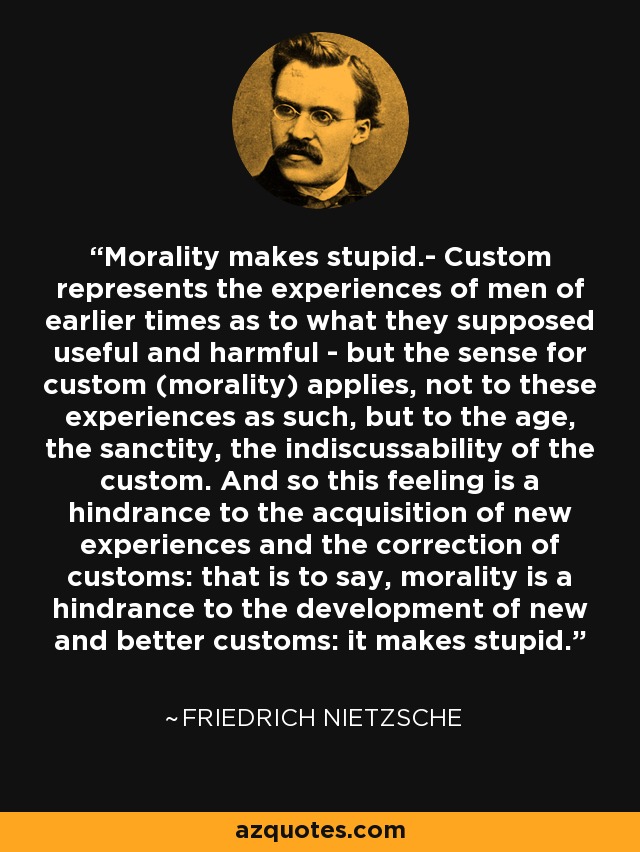 Morality makes stupid.- Custom represents the experiences of men of earlier times as to what they supposed useful and harmful - but the sense for custom (morality) applies, not to these experiences as such, but to the age, the sanctity, the indiscussability of the custom. And so this feeling is a hindrance to the acquisition of new experiences and the correction of customs: that is to say, morality is a hindrance to the development of new and better customs: it makes stupid. - Friedrich Nietzsche